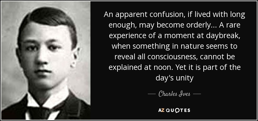 An apparent confusion, if lived with long enough, may become orderly . . . A rare experience of a moment at daybreak, when something in nature seems to reveal all consciousness, cannot be explained at noon. Yet it is part of the day's unity - Charles Ives