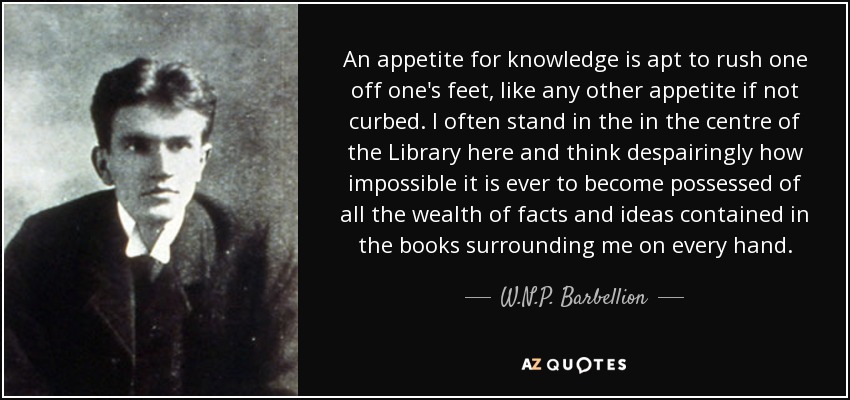 An appetite for knowledge is apt to rush one off one's feet, like any other appetite if not curbed. I often stand in the in the centre of the Library here and think despairingly how impossible it is ever to become possessed of all the wealth of facts and ideas contained in the books surrounding me on every hand. - W.N.P. Barbellion