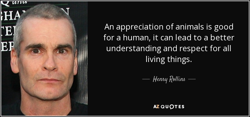 An appreciation of animals is good for a human, it can lead to a better understanding and respect for all living things. - Henry Rollins