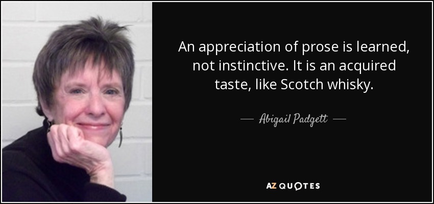 An appreciation of prose is learned, not instinctive. It is an acquired taste, like Scotch whisky. - Abigail Padgett