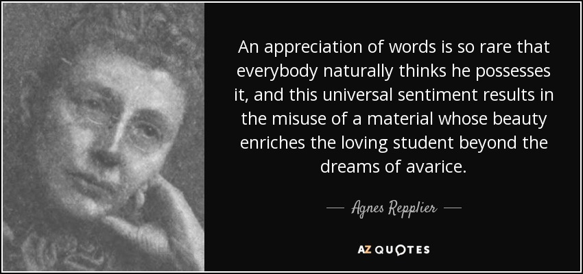 An appreciation of words is so rare that everybody naturally thinks he possesses it, and this universal sentiment results in the misuse of a material whose beauty enriches the loving student beyond the dreams of avarice. - Agnes Repplier