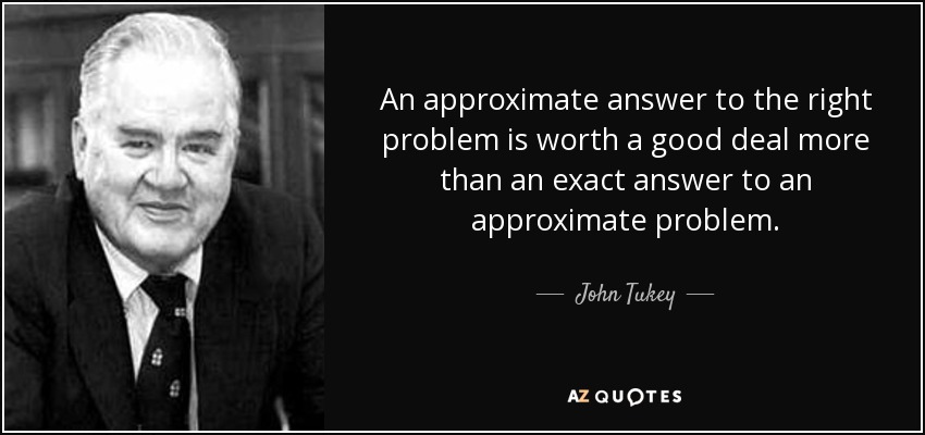 An approximate answer to the right problem is worth a good deal more than an exact answer to an approximate problem. - John Tukey