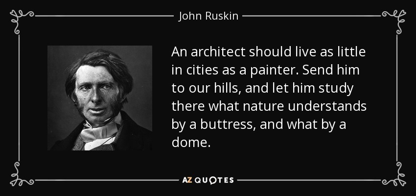 An architect should live as little in cities as a painter. Send him to our hills, and let him study there what nature understands by a buttress, and what by a dome. - John Ruskin