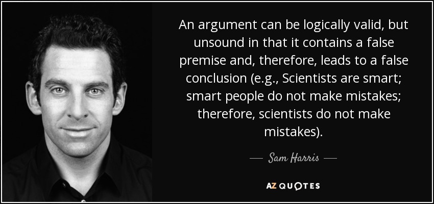An argument can be logically valid, but unsound in that it contains a false premise and, therefore, leads to a false conclusion (e.g., Scientists are smart; smart people do not make mistakes; therefore, scientists do not make mistakes). - Sam Harris