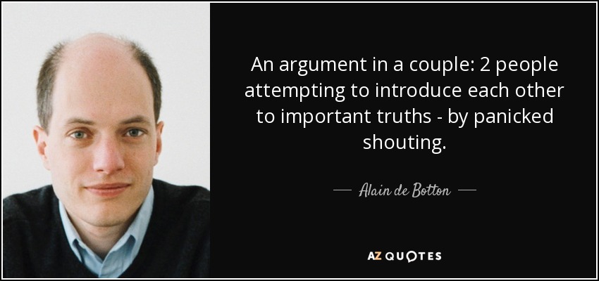 An argument in a couple: 2 people attempting to introduce each other to important truths - by panicked shouting. - Alain de Botton
