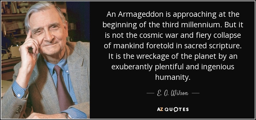 An Armageddon is approaching at the beginning of the third millennium. But it is not the cosmic war and fiery collapse of mankind foretold in sacred scripture. It is the wreckage of the planet by an exuberantly plentiful and ingenious humanity. - E. O. Wilson