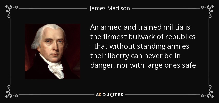 An armed and trained militia is the firmest bulwark of republics - that without standing armies their liberty can never be in danger, nor with large ones safe. - James Madison