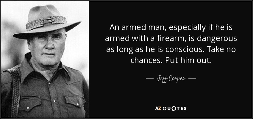 An armed man, especially if he is armed with a firearm, is dangerous as long as he is conscious. Take no chances. Put him out. - Jeff Cooper