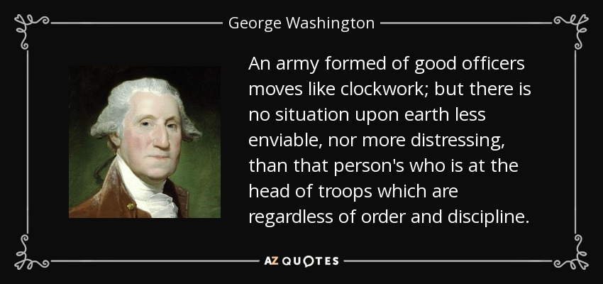An army formed of good officers moves like clockwork; but there is no situation upon earth less enviable, nor more distressing, than that person's who is at the head of troops which are regardless of order and discipline. - George Washington