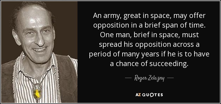 An army, great in space, may offer opposition in a brief span of time. One man, brief in space, must spread his opposition across a period of many years if he is to have a chance of succeeding. - Roger Zelazny