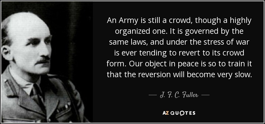An Army is still a crowd, though a highly organized one. It is governed by the same laws, and under the stress of war is ever tending to revert to its crowd form. Our object in peace is so to train it that the reversion will become very slow. - J. F. C. Fuller