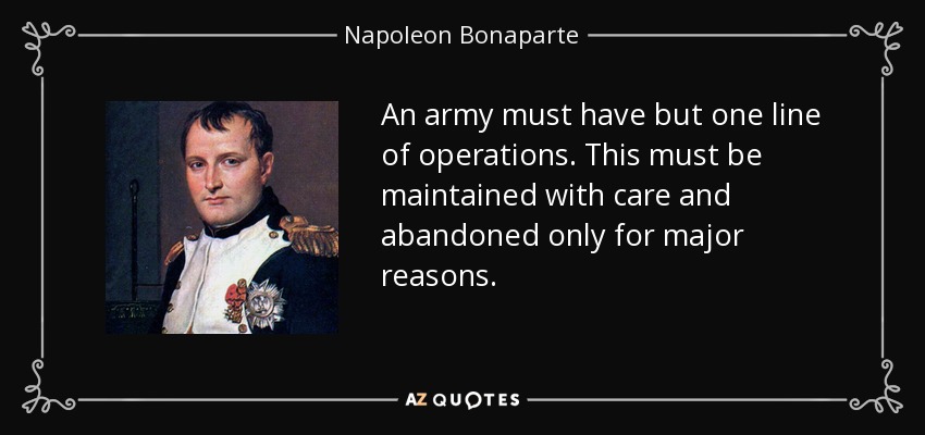 An army must have but one line of operations. This must be maintained with care and abandoned only for major reasons. - Napoleon Bonaparte