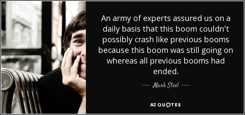 An army of experts assured us on a daily basis that this boom couldn't possibly crash like previous booms because this boom was still going on whereas all previous booms had ended. - Mark Steel