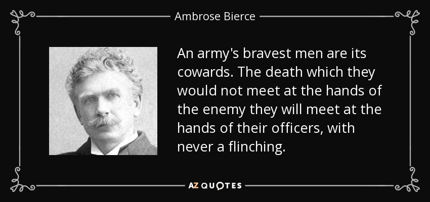 An army's bravest men are its cowards. The death which they would not meet at the hands of the enemy they will meet at the hands of their officers, with never a flinching. - Ambrose Bierce