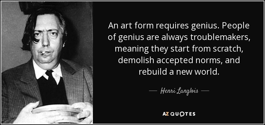 An art form requires genius. People of genius are always troublemakers, meaning they start from scratch, demolish accepted norms, and rebuild a new world. - Henri Langlois
