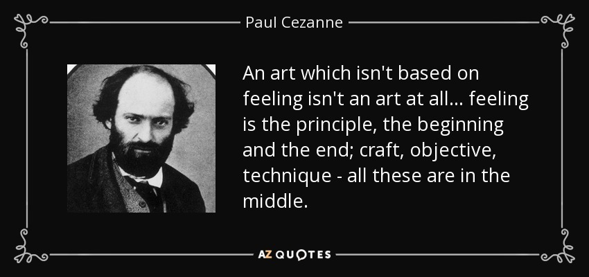 An art which isn't based on feeling isn't an art at all... feeling is the principle, the beginning and the end; craft, objective, technique - all these are in the middle. - Paul Cezanne