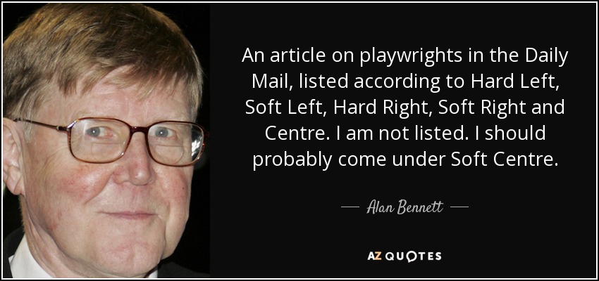 An article on playwrights in the Daily Mail , listed according to Hard Left, Soft Left, Hard Right, Soft Right and Centre. I am not listed. I should probably come under Soft Centre. - Alan Bennett