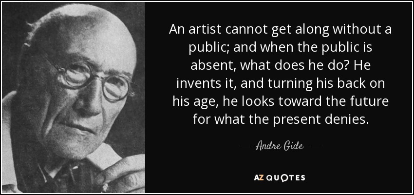 An artist cannot get along without a public; and when the public is absent, what does he do? He invents it, and turning his back on his age, he looks toward the future for what the present denies. - Andre Gide