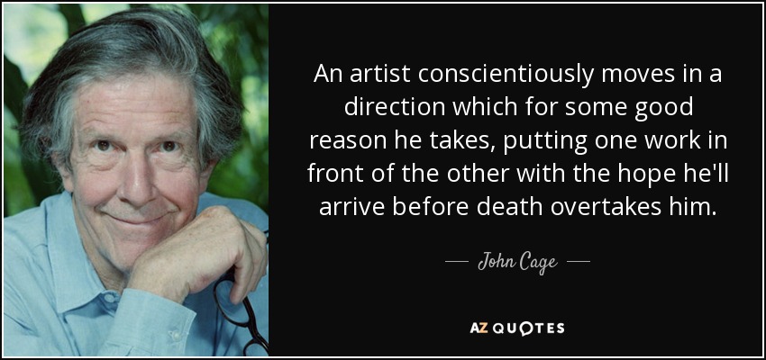 An artist conscientiously moves in a direction which for some good reason he takes, putting one work in front of the other with the hope he'll arrive before death overtakes him. - John Cage