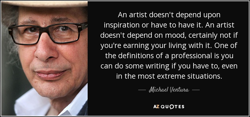 An artist doesn't depend upon inspiration or have to have it. An artist doesn't depend on mood, certainly not if you're earning your living with it. One of the definitions of a professional is you can do some writing if you have to, even in the most extreme situations. - Michael Ventura