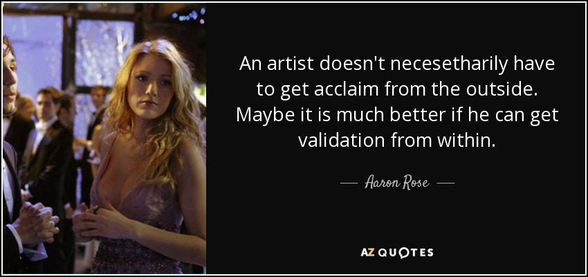An artist doesn't necesetharily have to get acclaim from the outside. Maybe it is much better if he can get validation from within. - Aaron Rose