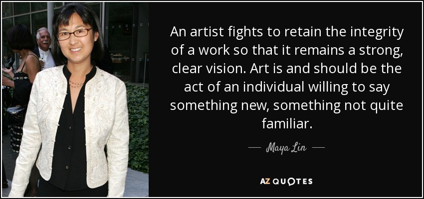An artist fights to retain the integrity of a work so that it remains a strong, clear vision. Art is and should be the act of an individual willing to say something new, something not quite familiar. - Maya Lin