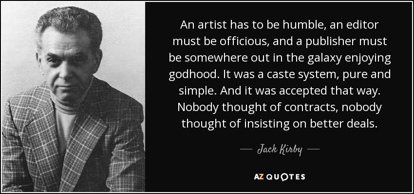 An artist has to be humble, an editor must be officious, and a publisher must be somewhere out in the galaxy enjoying godhood. It was a caste system, pure and simple. And it was accepted that way. Nobody thought of contracts, nobody thought of insisting on better deals. - Jack Kirby
