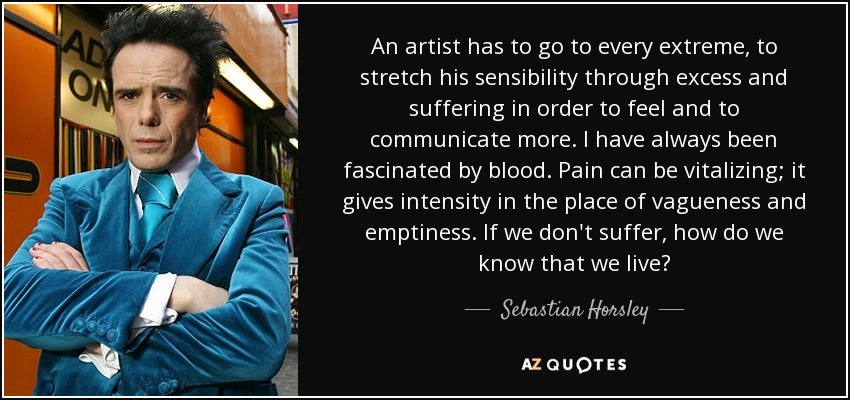 An artist has to go to every extreme, to stretch his sensibility through excess and suffering in order to feel and to communicate more. I have always been fascinated by blood. Pain can be vitalizing; it gives intensity in the place of vagueness and emptiness. If we don't suffer, how do we know that we live? - Sebastian Horsley