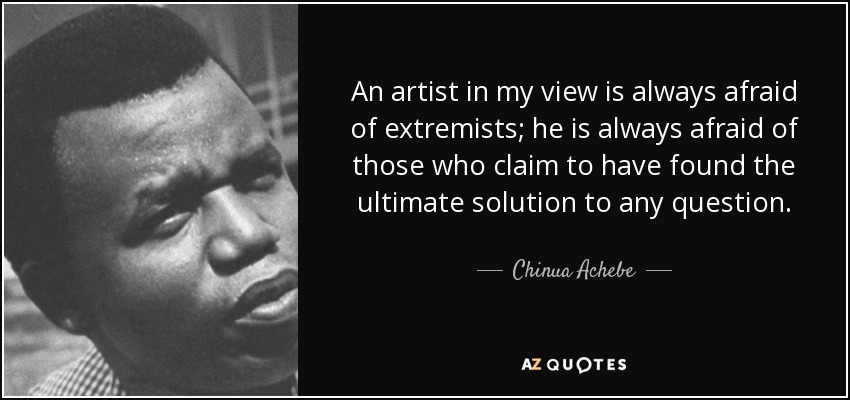 An artist in my view is always afraid of extremists; he is always afraid of those who claim to have found the ultimate solution to any question. - Chinua Achebe