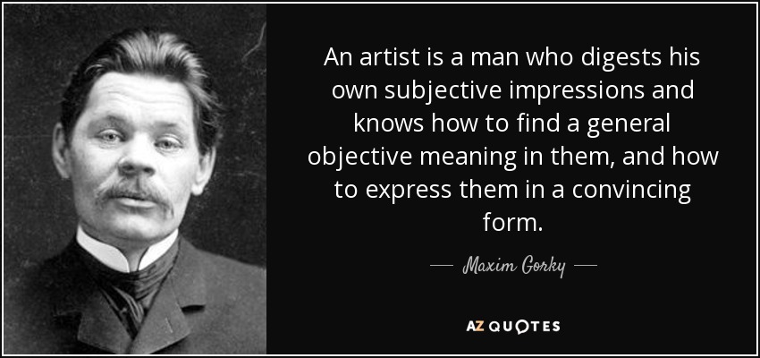 An artist is a man who digests his own subjective impressions and knows how to find a general objective meaning in them, and how to express them in a convincing form. - Maxim Gorky