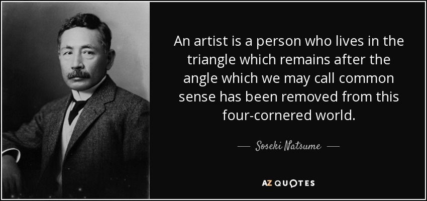 An artist is a person who lives in the triangle which remains after the angle which we may call common sense has been removed from this four-cornered world. - Soseki Natsume