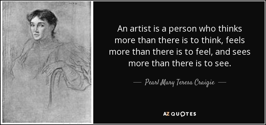 An artist is a person who thinks more than there is to think, feels more than there is to feel, and sees more than there is to see. - Pearl Mary Teresa Craigie