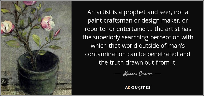 An artist is a prophet and seer, not a paint craftsman or design maker, or reporter or entertainer... the artist has the superiorly searching perception with which that world outside of man's contamination can be penetrated and the truth drawn out from it. - Morris Graves