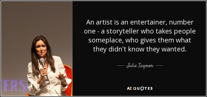 An artist is an entertainer, number one - a storyteller who takes people someplace, who gives them what they didn't know they wanted. - Julie Taymor
