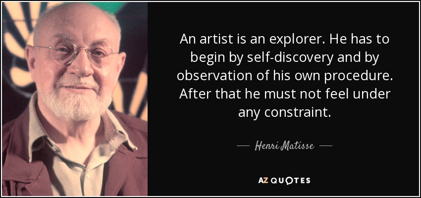 An artist is an explorer. He has to begin by self-discovery and by observation of his own procedure. After that he must not feel under any constraint. - Henri Matisse