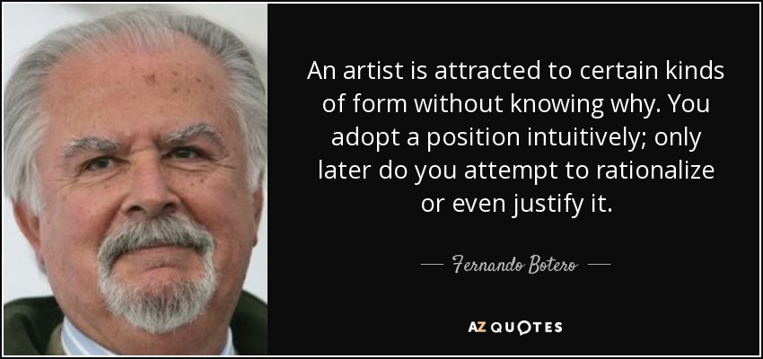 An artist is attracted to certain kinds of form without knowing why. You adopt a position intuitively; only later do you attempt to rationalize or even justify it. - Fernando Botero