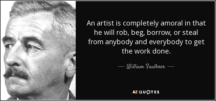 An artist is completely amoral in that he will rob, beg, borrow, or steal from anybody and everybody to get the work done. - William Faulkner