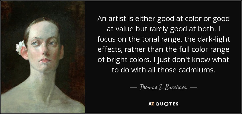 An artist is either good at color or good at value but rarely good at both. I focus on the tonal range, the dark-light effects, rather than the full color range of bright colors. I just don't know what to do with all those cadmiums. - Thomas S. Buechner