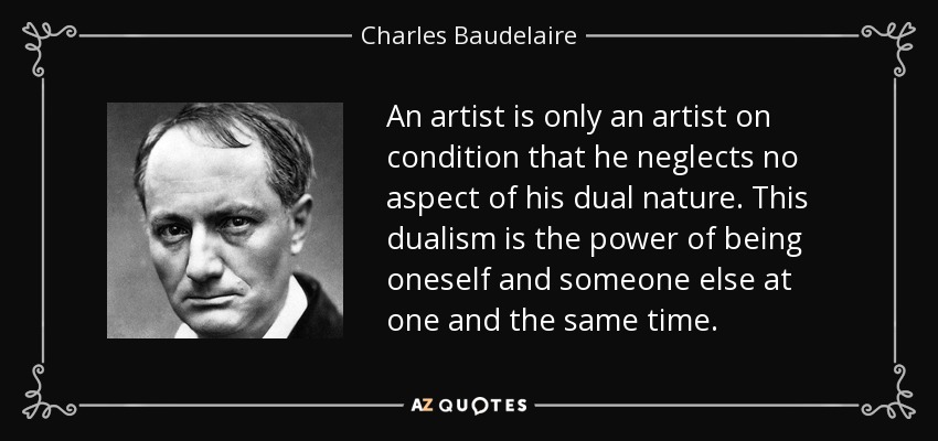 An artist is only an artist on condition that he neglects no aspect of his dual nature. This dualism is the power of being oneself and someone else at one and the same time. - Charles Baudelaire
