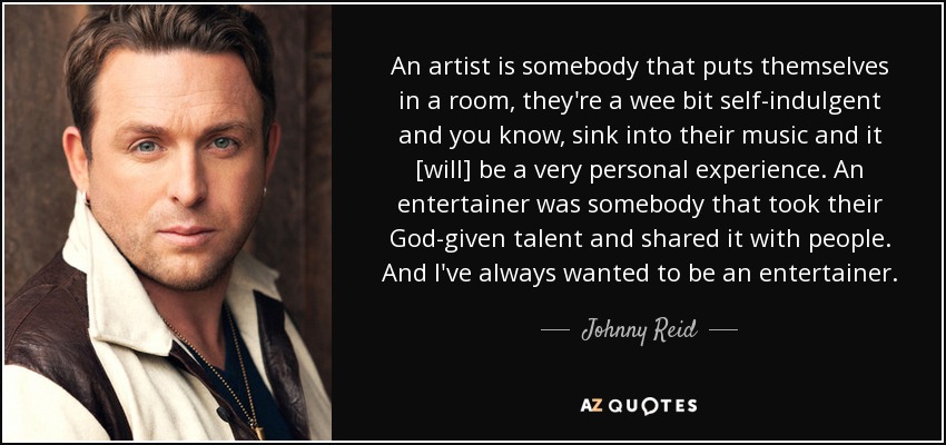 An artist is somebody that puts themselves in a room, they're a wee bit self-indulgent and you know, sink into their music and it [will] be a very personal experience. An entertainer was somebody that took their God-given talent and shared it with people. And I've always wanted to be an entertainer. - Johnny Reid