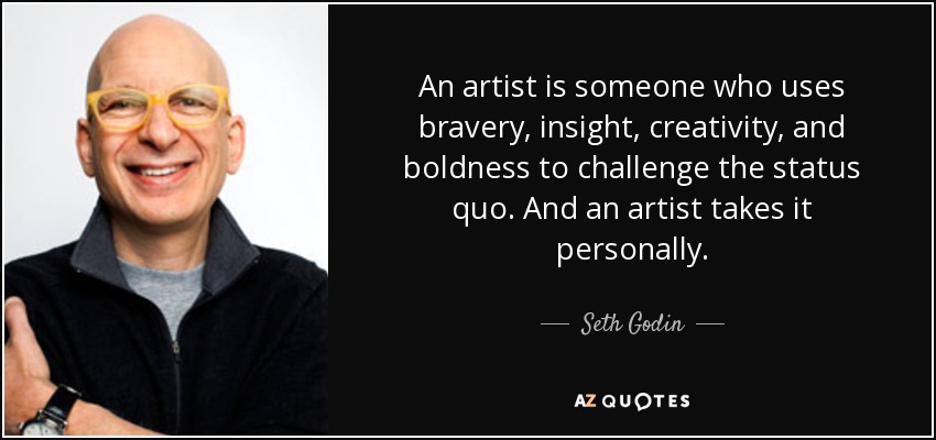 An artist is someone who uses bravery, insight, creativity, and boldness to challenge the status quo. And an artist takes it personally. - Seth Godin