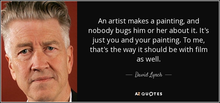 An artist makes a painting, and nobody bugs him or her about it. It's just you and your painting. To me, that's the way it should be with film as well. - David Lynch