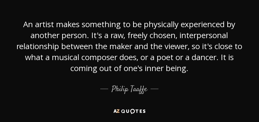 An artist makes something to be physically experienced by another person. It's a raw, freely chosen, interpersonal relationship between the maker and the viewer, so it's close to what a musical composer does, or a poet or a dancer. It is coming out of one's inner being. - Philip Taaffe