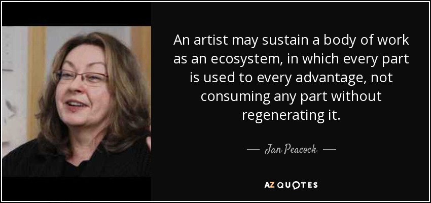 An artist may sustain a body of work as an ecosystem, in which every part is used to every advantage, not consuming any part without regenerating it. - Jan Peacock