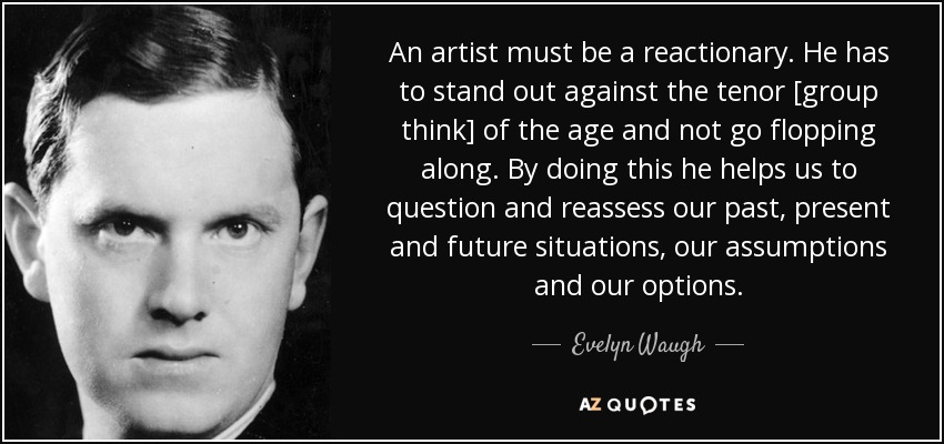 An artist must be a reactionary. He has to stand out against the tenor [group think] of the age and not go flopping along. By doing this he helps us to question and reassess our past, present and future situations, our assumptions and our options. - Evelyn Waugh