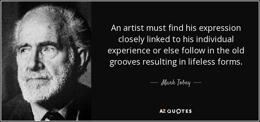 An artist must find his expression closely linked to his individual experience or else follow in the old grooves resulting in lifeless forms. - Mark Tobey