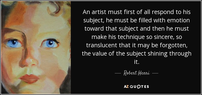 An artist must first of all respond to his subject, he must be filled with emotion toward that subject and then he must make his technique so sincere, so translucent that it may be forgotten, the value of the subject shining through it. - Robert Henri