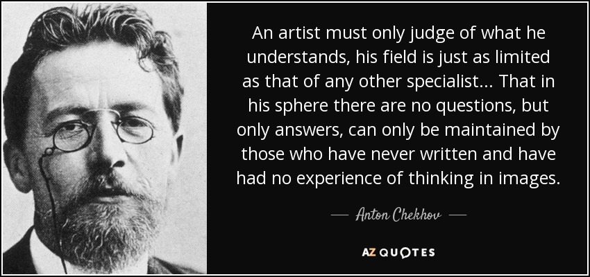 An artist must only judge of what he understands, his field is just as limited as that of any other specialist... That in his sphere there are no questions, but only answers, can only be maintained by those who have never written and have had no experience of thinking in images. - Anton Chekhov