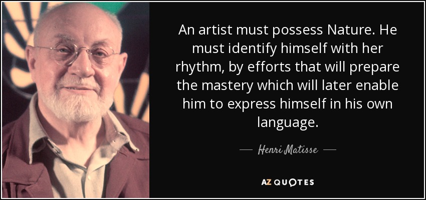 An artist must possess Nature. He must identify himself with her rhythm, by efforts that will prepare the mastery which will later enable him to express himself in his own language. - Henri Matisse