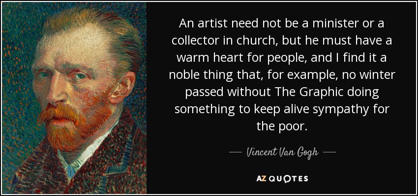 An artist need not be a minister or a collector in church, but he must have a warm heart for people, and I find it a noble thing that, for example, no winter passed without The Graphic doing something to keep alive sympathy for the poor. - Vincent Van Gogh